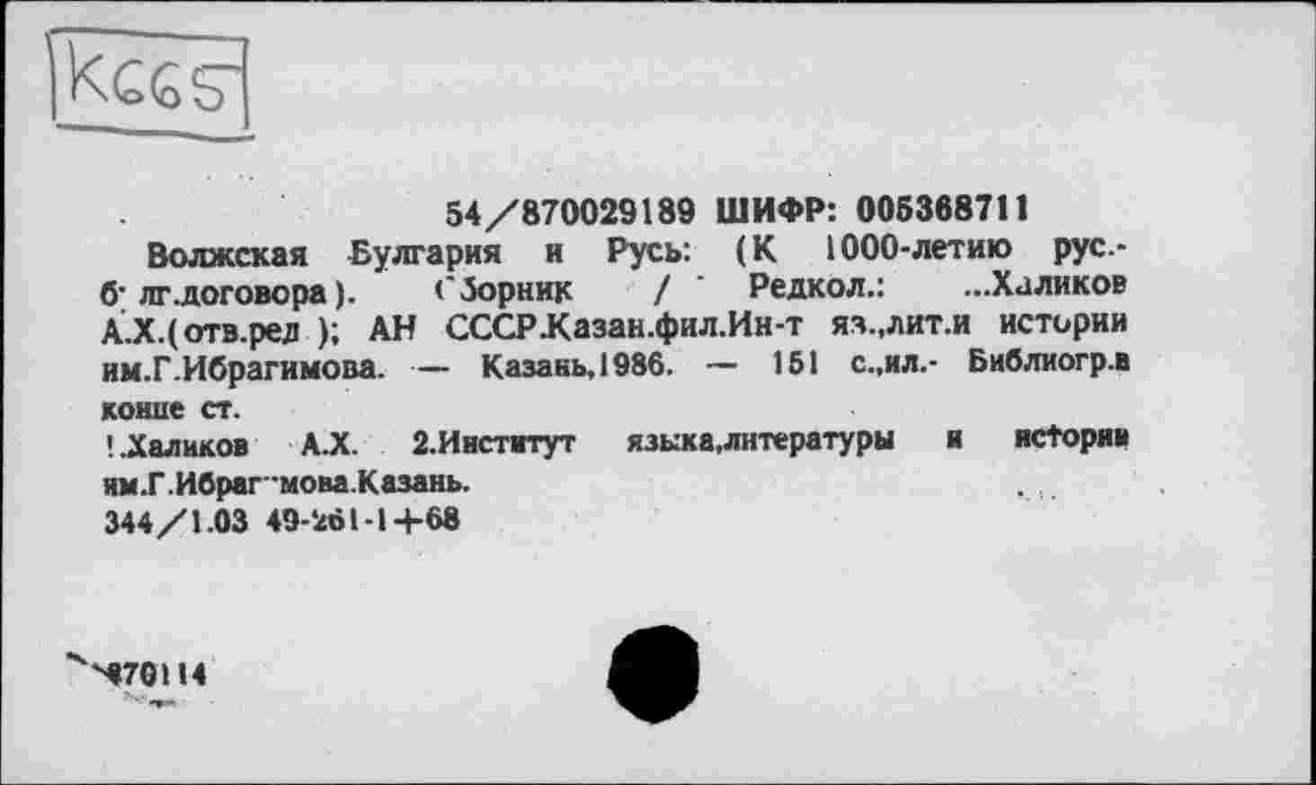 ﻿54/870029189 ШИФР: 005368711
Волжская Булгария и Русь: (К 1000-летию рус.-б' лг.договора ).	Сборник / ’ Редкол.: ...Халиков
А.Х.(отв.ред ); АН СССРКазан.фил.Ин-т яз.,лит.и истории им.Г.Ибрагимова. — Казань, 1986. — 151 с.,ил.- Библиогр.в конце ст.
'..Халиков А.Х. 2.Институт языка,литературы	и ясТоряи
ям.Г. Ибраг-мова.Казань.
344/1.03 49-261-1+68
^70114